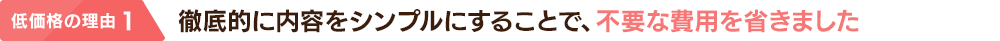 低価格の理由 1：徹底的に内容をシンプルにすることで、不要な費用を省きました