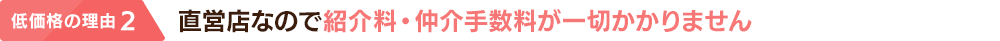 低価格の理由 2：直営店なので紹介料・仲介手数料が一切かかりません