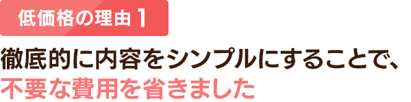 低価格の理由 1：徹底的に内容をシンプルにすることで、不要な費用を省きました