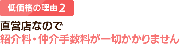 低価格の理由 2：直営店なので紹介料・仲介手数料が一切かかりません